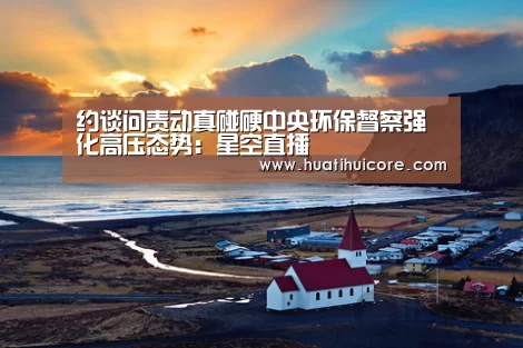 约谈问责动真碰硬中央环保督察强化高压态势:星空直播(图1) 星空推荐